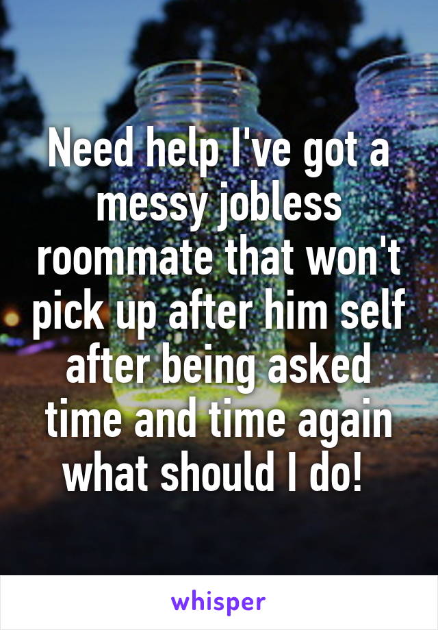 Need help I've got a messy jobless roommate that won't pick up after him self after being asked time and time again what should I do! 