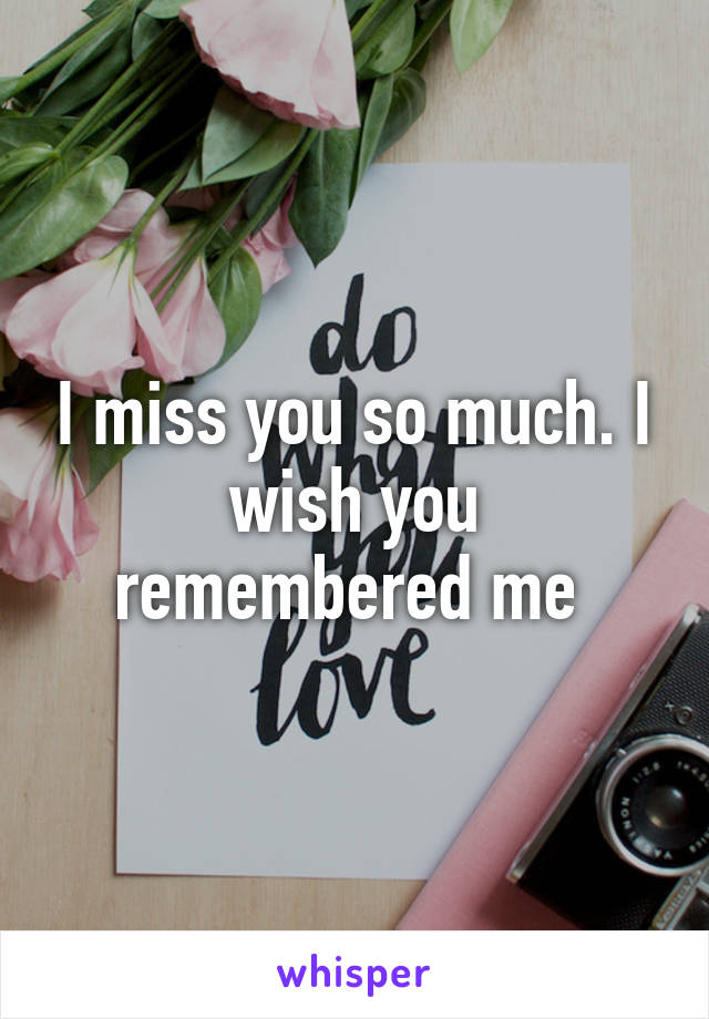 I miss you so much. I wish you remembered me 