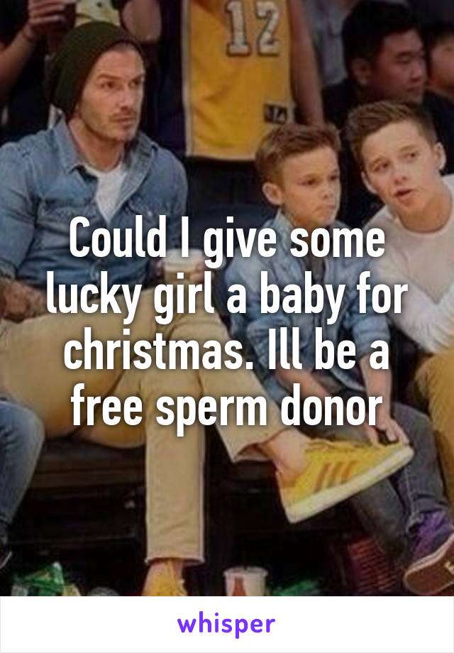 Could I give some lucky girl a baby for christmas. Ill be a free sperm donor