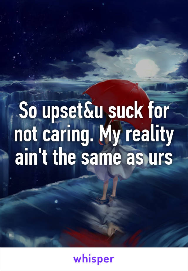 So upset&u suck for not caring. My reality ain't the same as urs