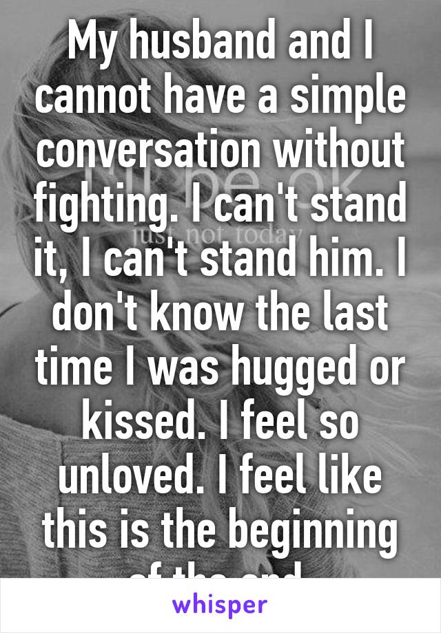 My husband and I cannot have a simple conversation without fighting. I can't stand it, I can't stand him. I don't know the last time I was hugged or kissed. I feel so unloved. I feel like this is the beginning of the end.