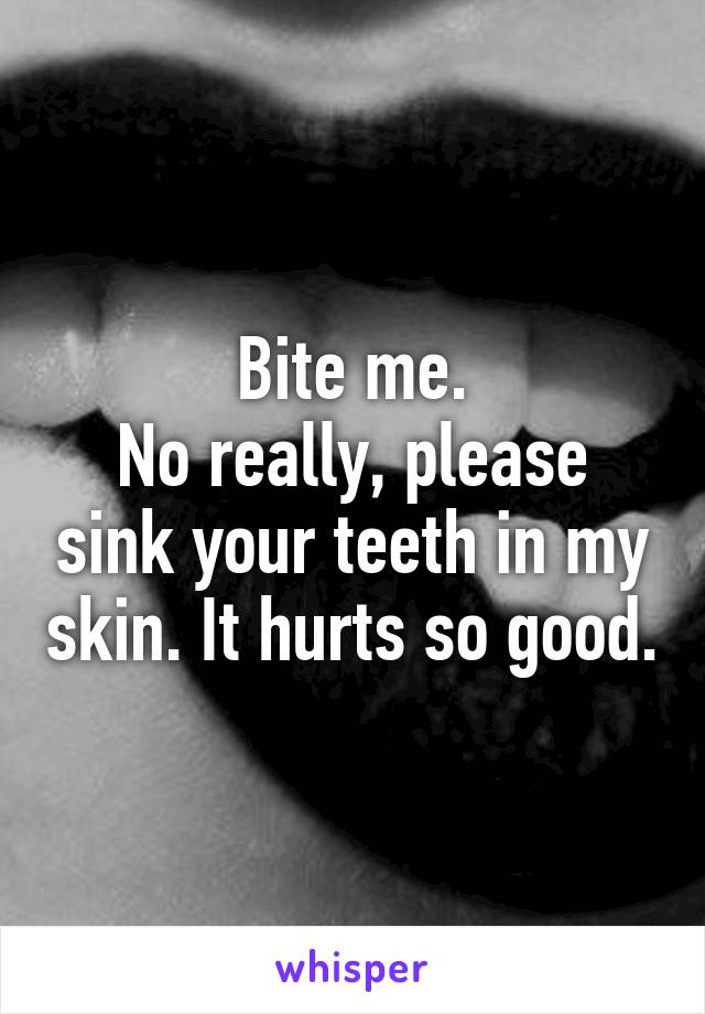 Bite me.
No really, please sink your teeth in my skin. It hurts so good.