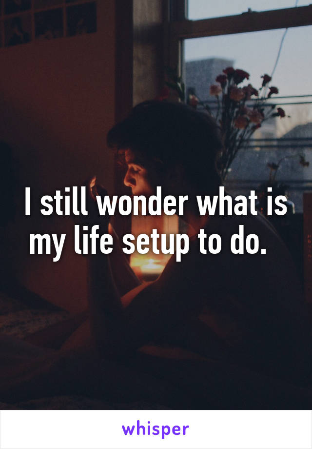 I still wonder what is my life setup to do.  