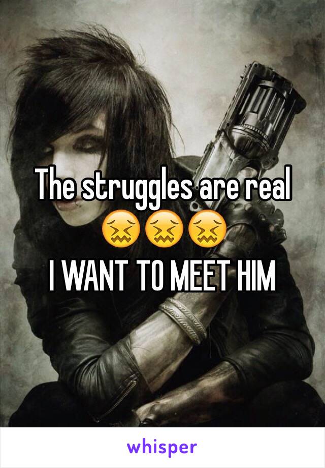 The struggles are real 
😖😖😖
I WANT TO MEET HIM 
