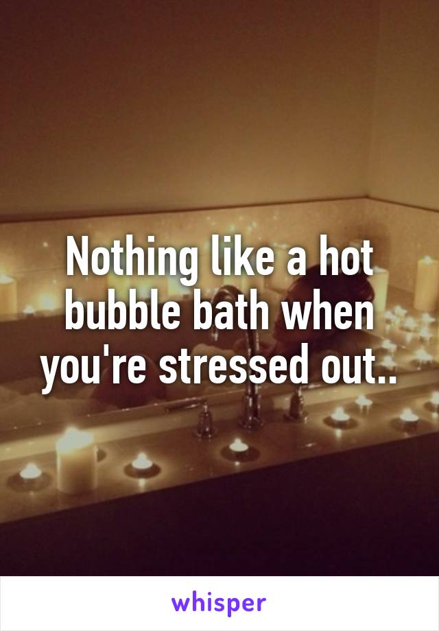 Nothing like a hot bubble bath when you're stressed out..