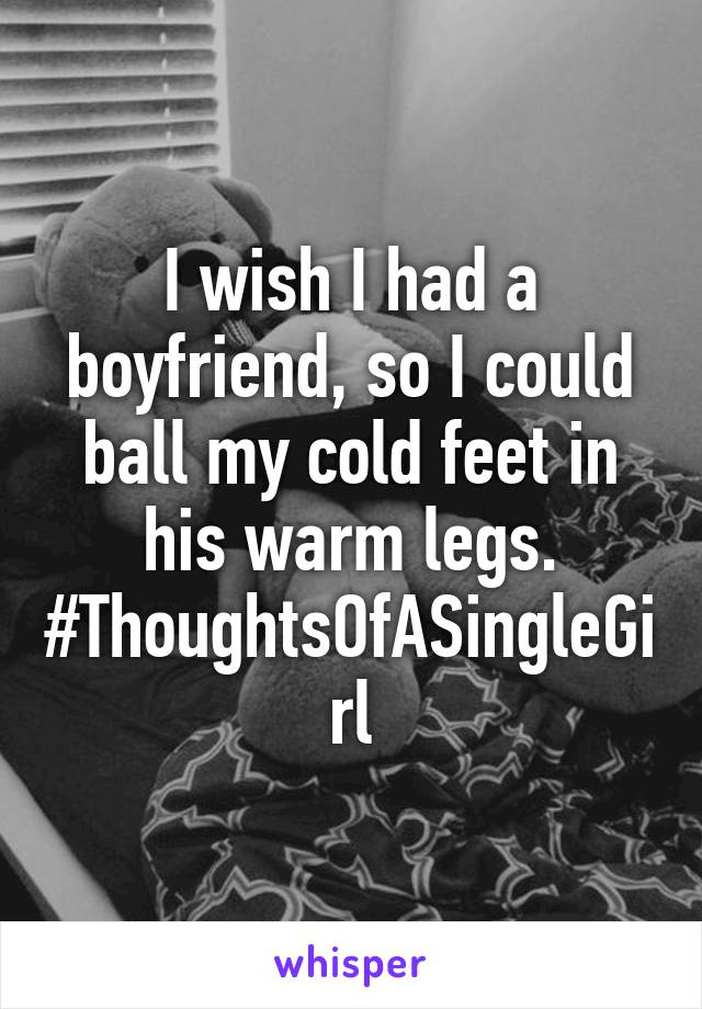 I wish I had a boyfriend, so I could ball my cold feet in his warm legs. #ThoughtsOfASingleGirl