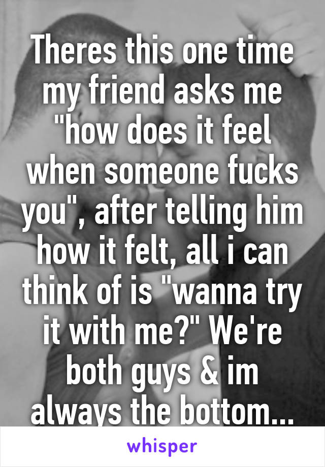 Theres this one time my friend asks me "how does it feel when someone fucks you", after telling him how it felt, all i can think of is "wanna try it with me?" We're both guys & im always the bottom...