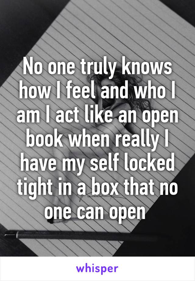 No one truly knows how I feel and who I am I act like an open book when really I have my self locked tight in a box that no one can open 