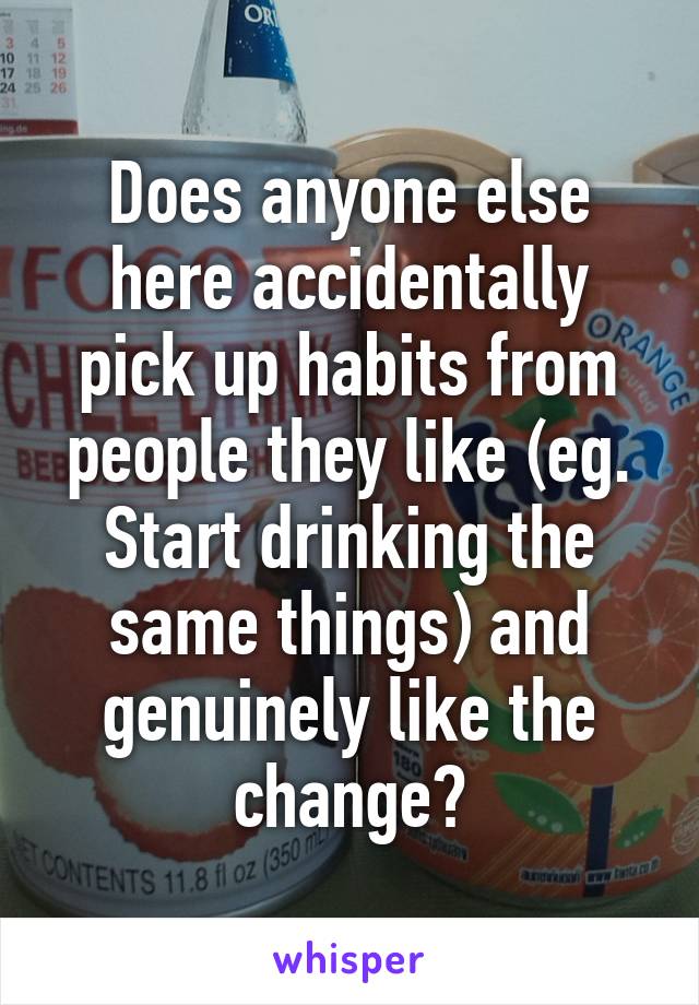 Does anyone else here accidentally pick up habits from people they like (eg. Start drinking the same things) and genuinely like the change?