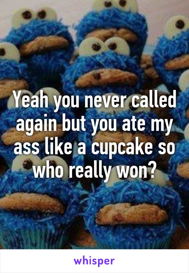 Yeah you never called again but you ate my ass like a cupcake so who really won?