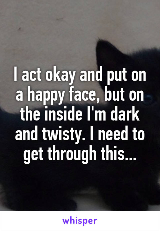 I act okay and put on a happy face, but on the inside I'm dark and twisty. I need to get through this...