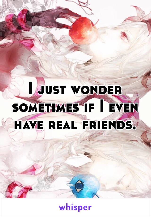 I just wonder sometimes if I even have real friends.