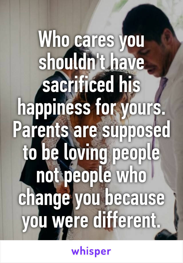 Who cares you shouldn't have sacrificed his happiness for yours. Parents are supposed to be loving people not people who change you because you were different.