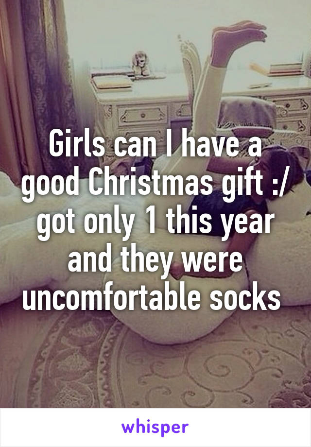 Girls can I have a good Christmas gift :/ got only 1 this year and they were uncomfortable socks 