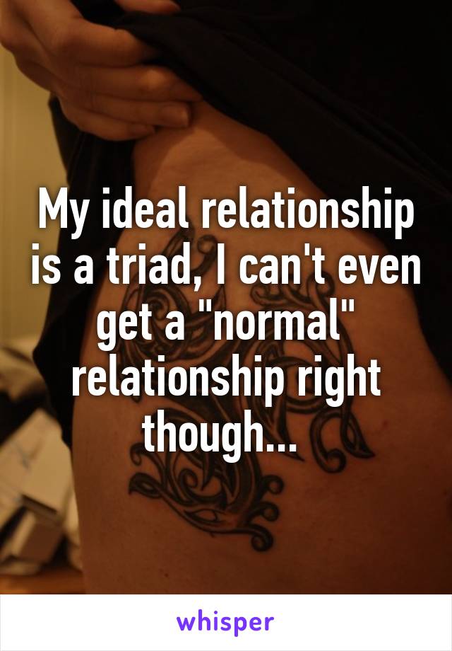 My ideal relationship is a triad, I can't even get a "normal" relationship right though... 