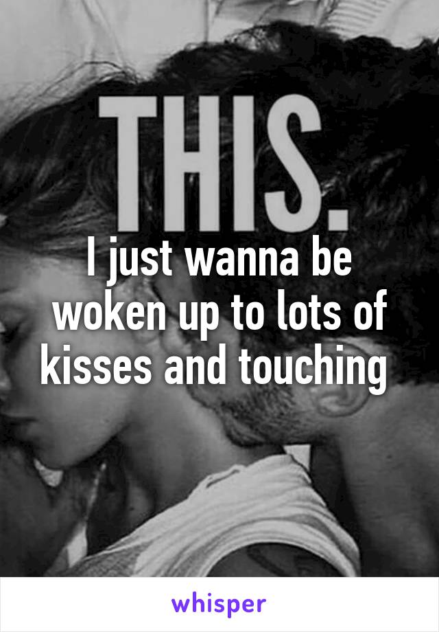 I just wanna be woken up to lots of kisses and touching 