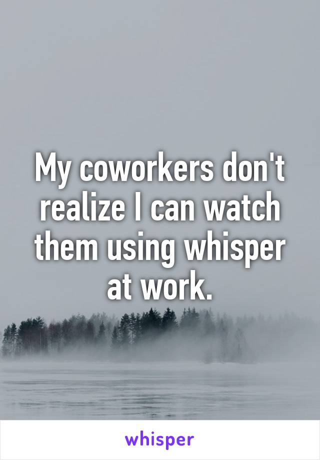 My coworkers don't realize I can watch them using whisper at work.