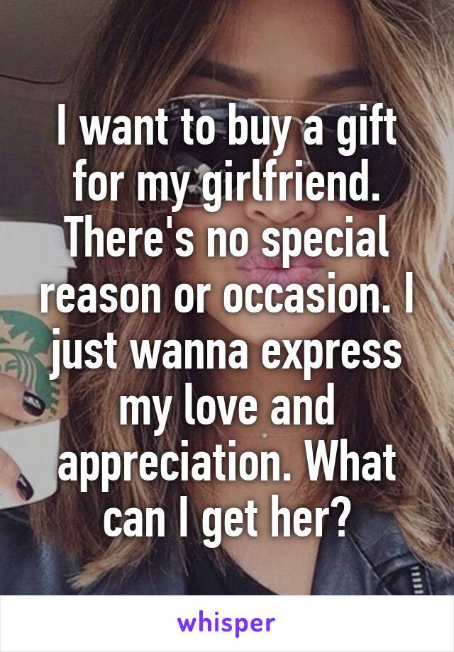 I want to buy a gift for my girlfriend. There's no special reason or occasion. I just wanna express my love and appreciation. What can I get her?