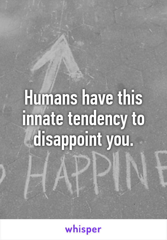 Humans have this innate tendency to disappoint you.