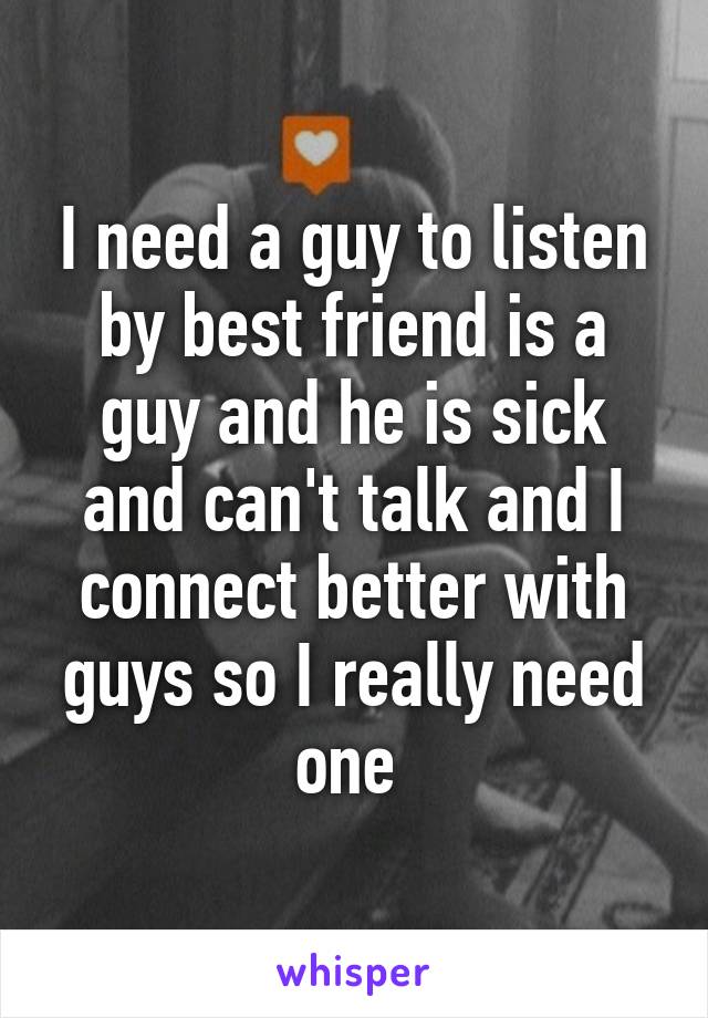 I need a guy to listen by best friend is a guy and he is sick and can't talk and I connect better with guys so I really need one 