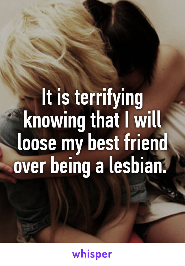 It is terrifying knowing that I will loose my best friend over being a lesbian. 