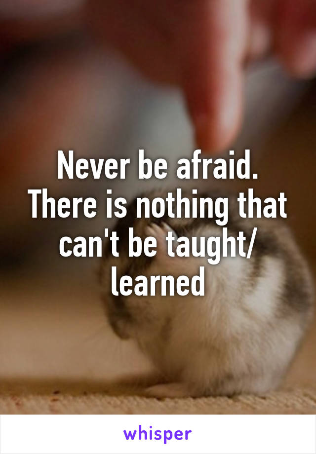 Never be afraid. There is nothing that can't be taught/ learned