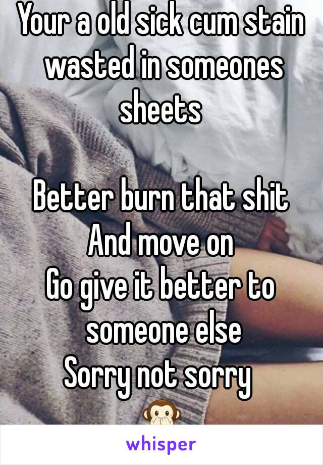 Your a old sick cum stain wasted in someones sheets 

Better burn that shit
And move on
Go give it better to someone else
Sorry not sorry 
🙊