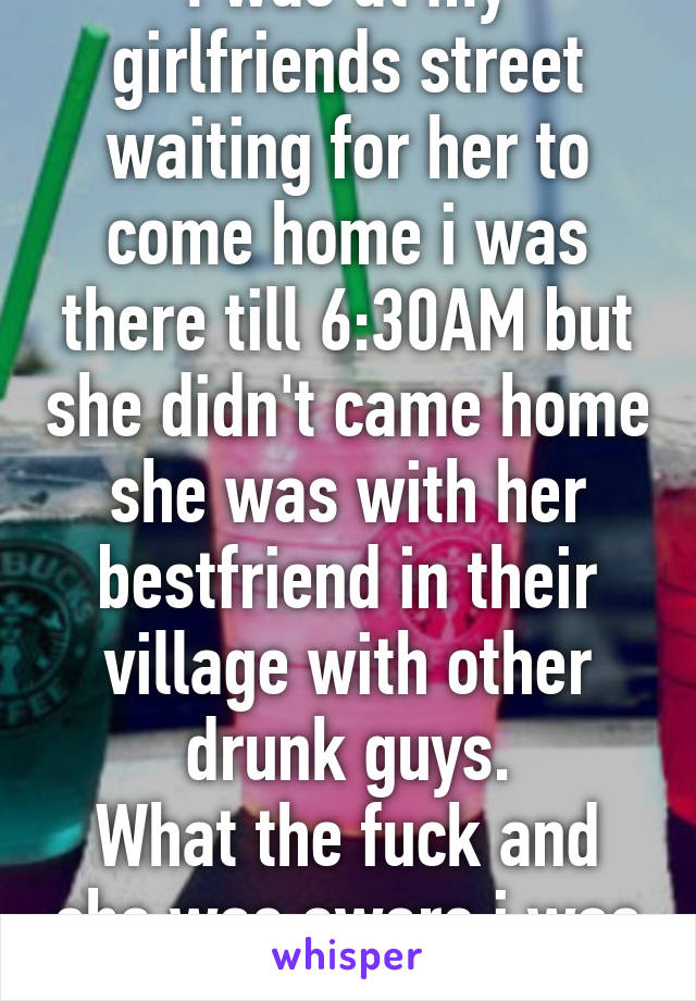 I was at my girlfriends street waiting for her to come home i was there till 6:30AM but she didn't came home she was with her bestfriend in their village with other drunk guys.
What the fuck and she was aware i was there waiting