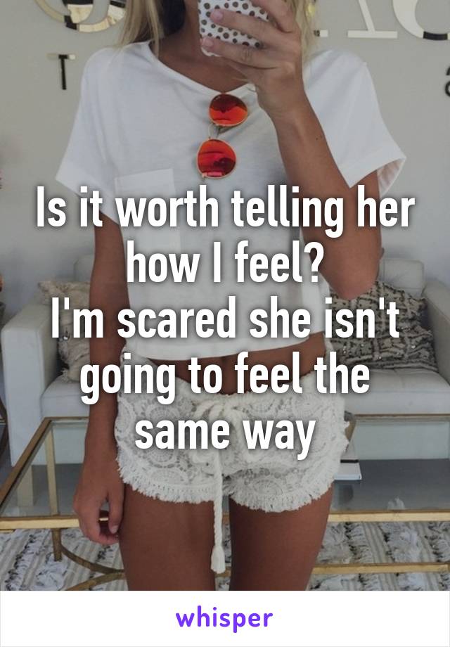 Is it worth telling her how I feel?
I'm scared she isn't going to feel the same way