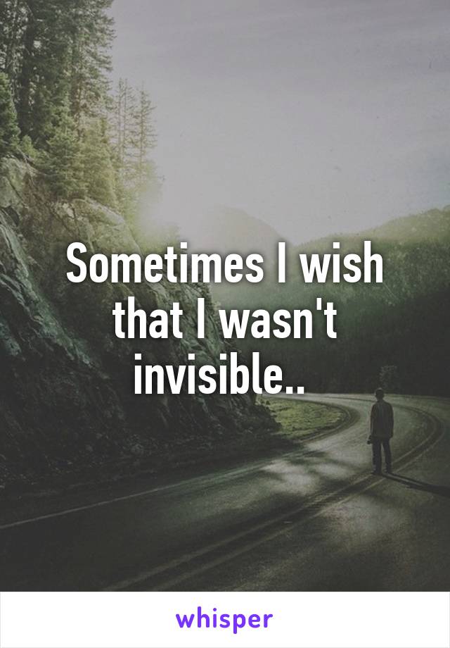 Sometimes I wish that I wasn't invisible.. 