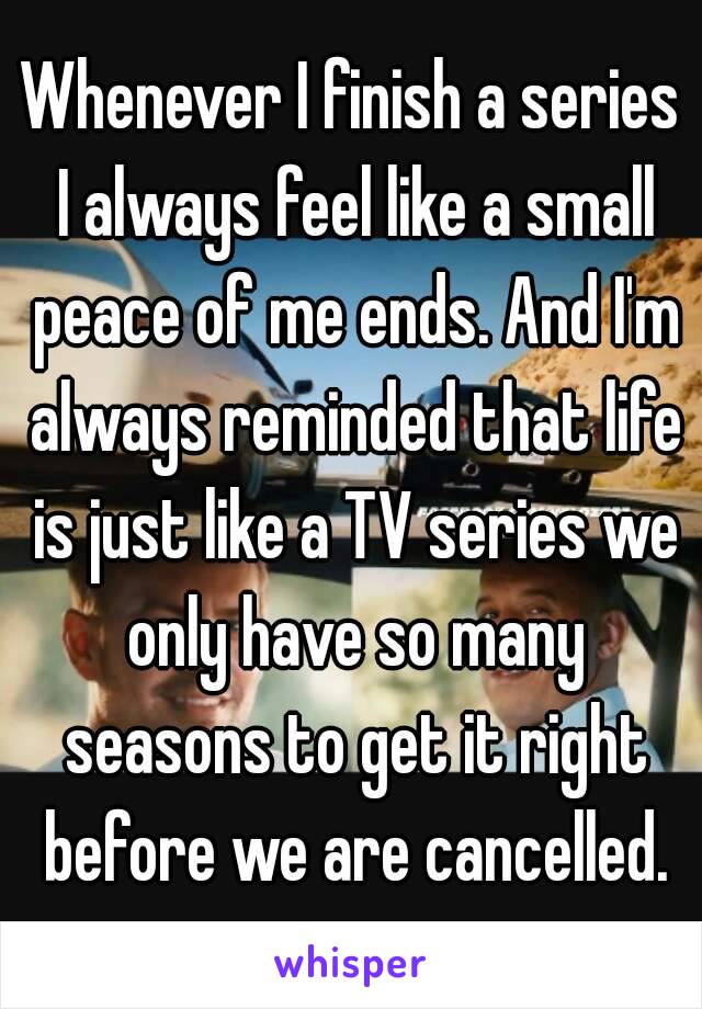 Whenever I finish a series I always feel like a small peace of me ends. And I'm always reminded that life is just like a TV series we only have so many seasons to get it right before we are cancelled.