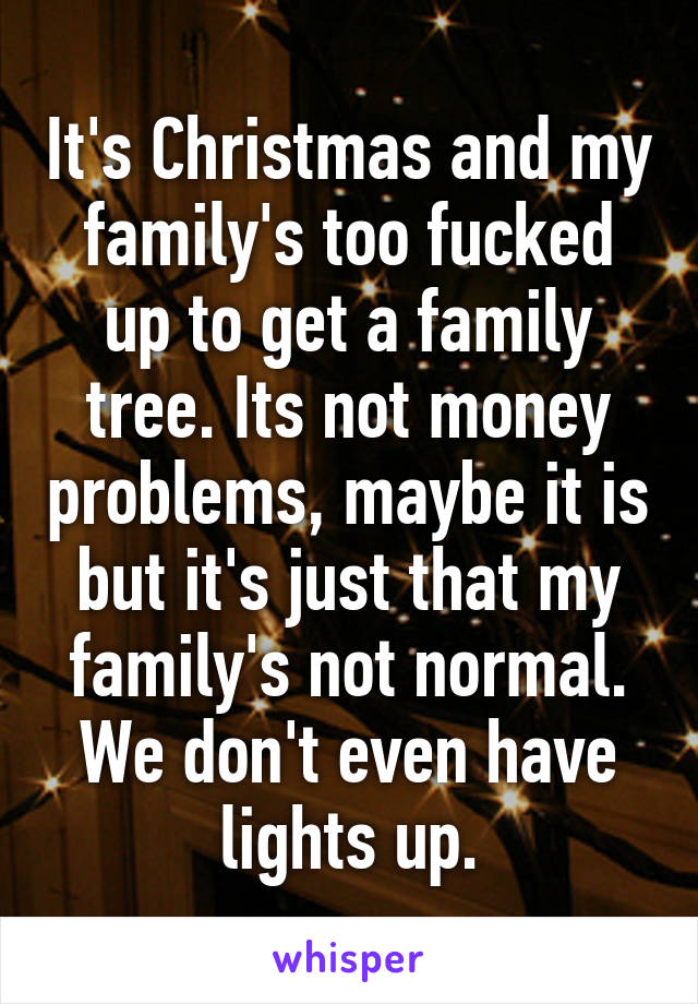 It's Christmas and my family's too fucked up to get a family tree. Its not money problems, maybe it is but it's just that my family's not normal. We don't even have lights up.