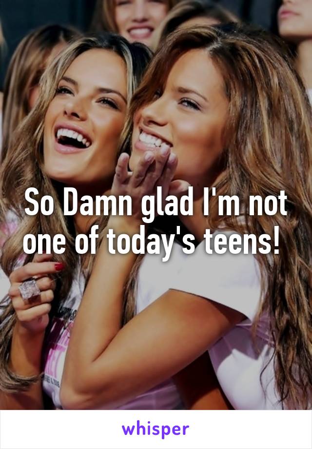 So Damn glad I'm not one of today's teens! 