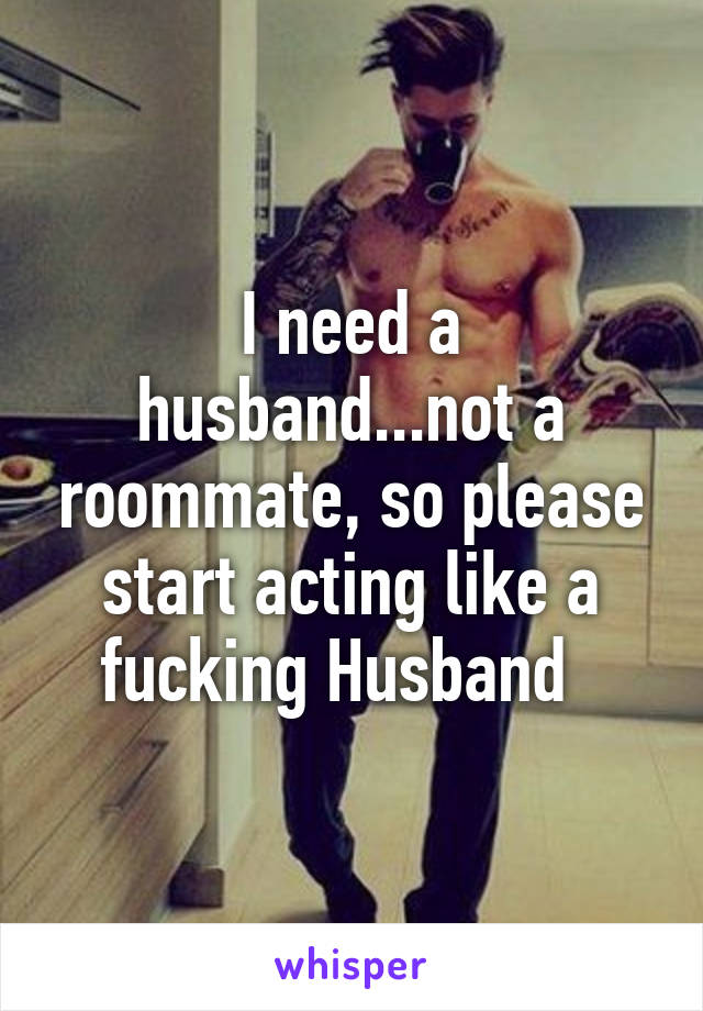 I need a husband...not a roommate, so please start acting like a fucking Husband  