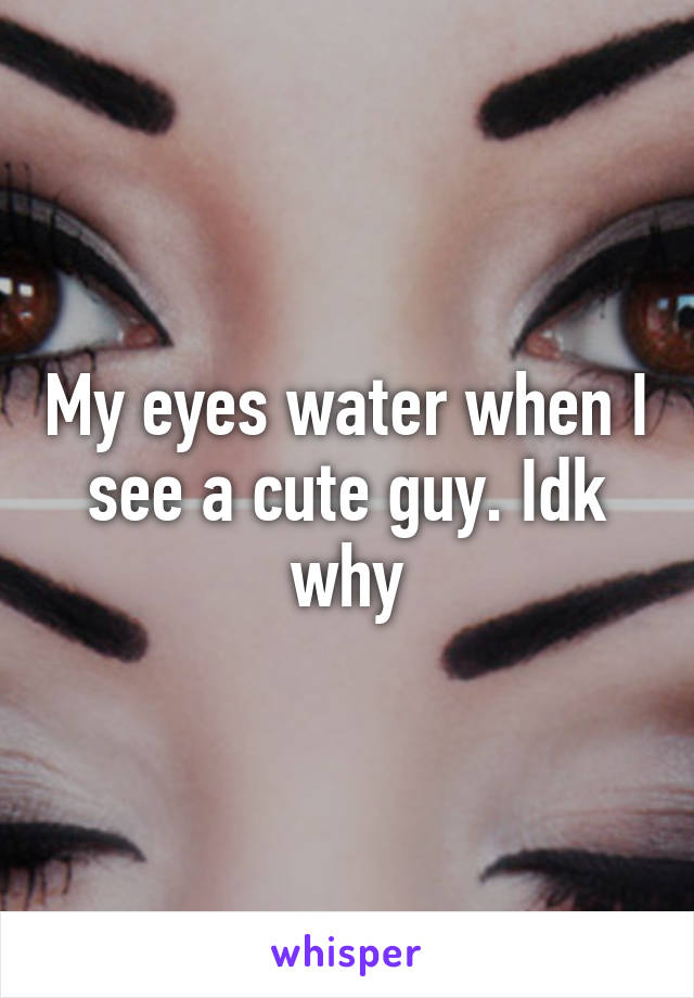 My eyes water when I see a cute guy. Idk why