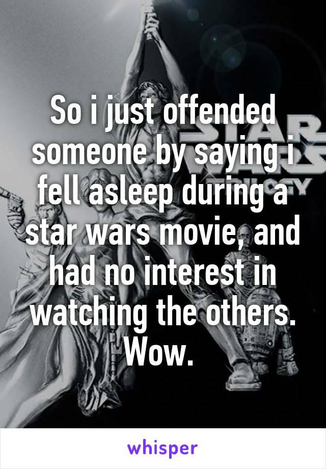 So i just offended someone by saying i fell asleep during a star wars movie, and had no interest in watching the others. Wow. 