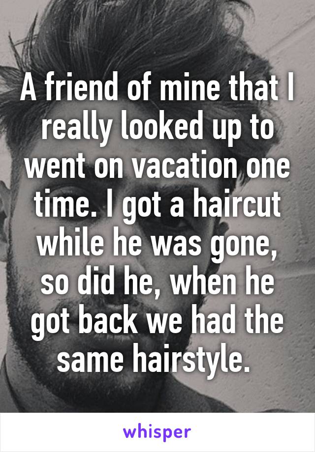 A friend of mine that I really looked up to went on vacation one time. I got a haircut while he was gone, so did he, when he got back we had the same hairstyle. 