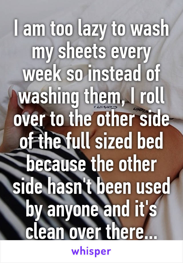 I am too lazy to wash my sheets every week so instead of washing them, I roll over to the other side of the full sized bed because the other side hasn't been used by anyone and it's clean over there...