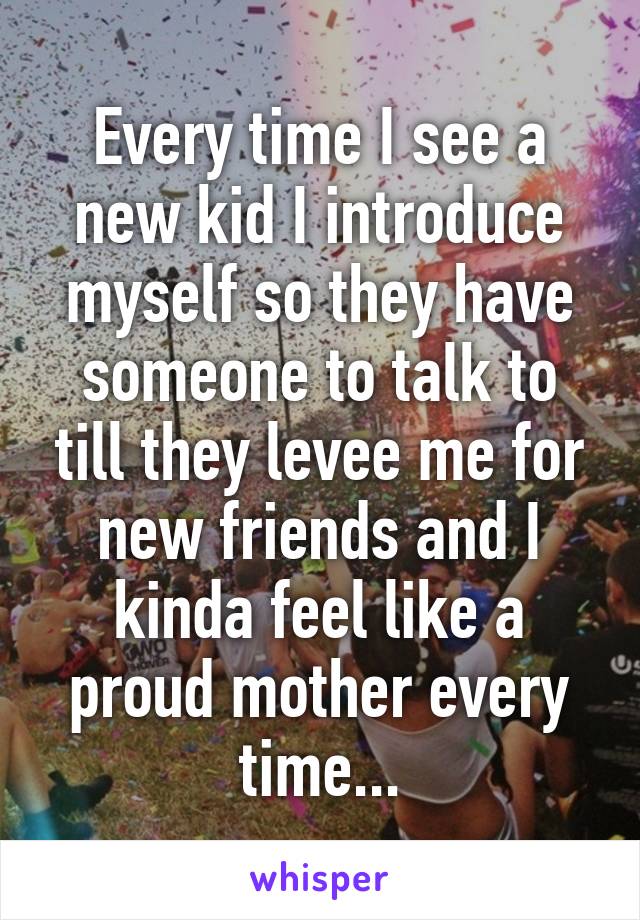 Every time I see a new kid I introduce myself so they have someone to talk to till they levee me for new friends and I kinda feel like a proud mother every time...