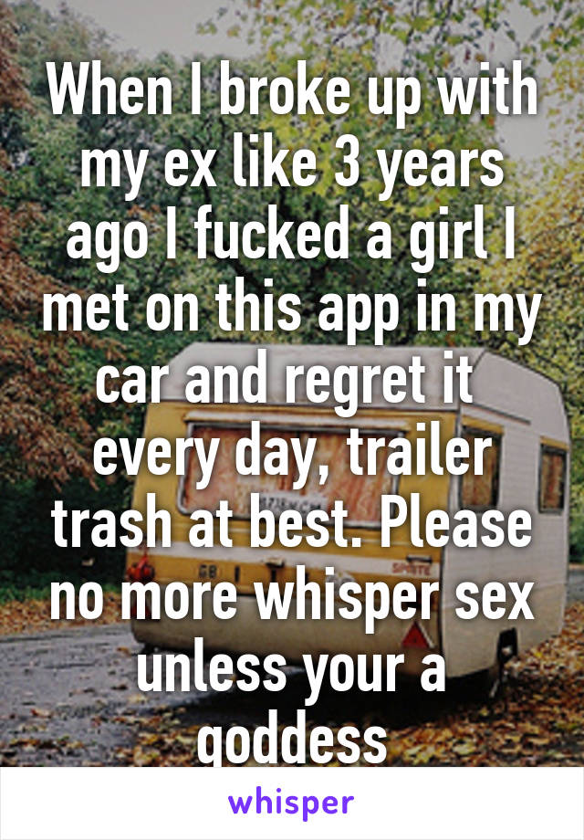 When I broke up with my ex like 3 years ago I fucked a girl I met on this app in my car and regret it  every day, trailer trash at best. Please no more whisper sex unless your a goddess