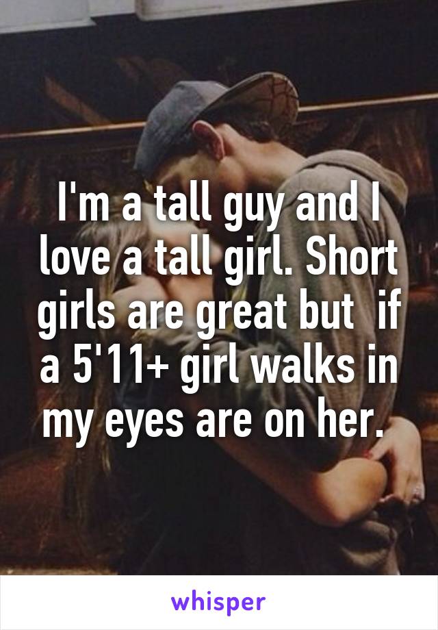 I'm a tall guy and I love a tall girl. Short girls are great but  if a 5'11+ girl walks in my eyes are on her. 