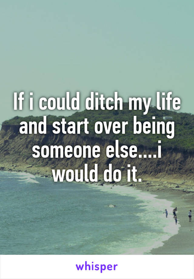 If i could ditch my life and start over being someone else....i would do it.