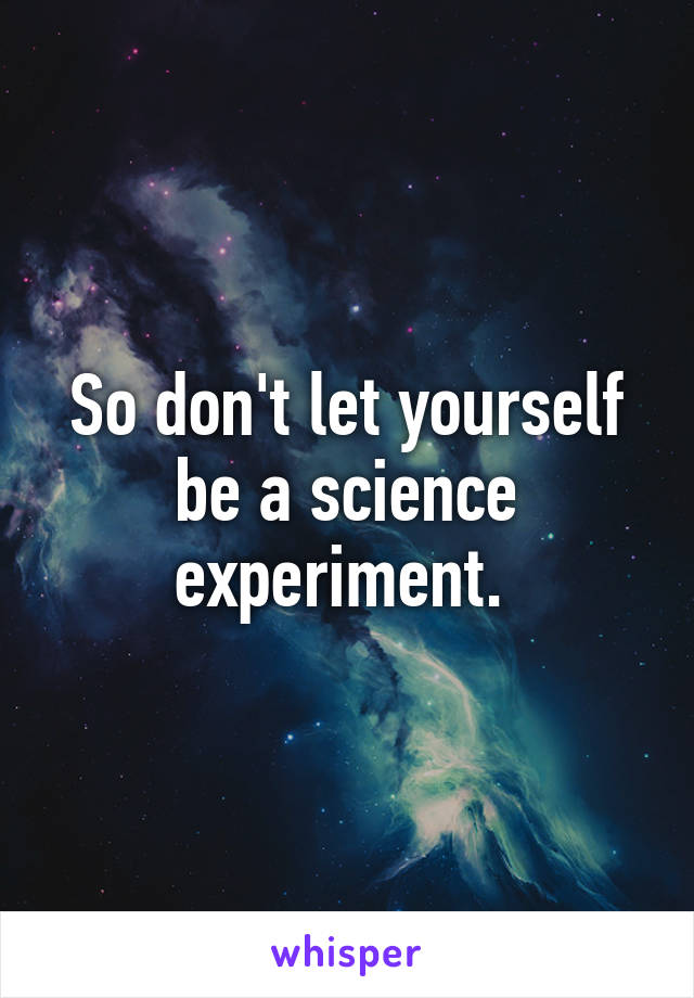 So don't let yourself be a science experiment. 