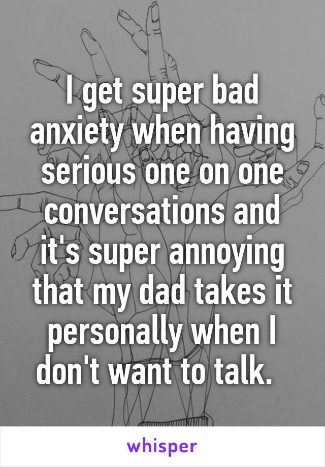 I get super bad anxiety when having serious one on one conversations and it's super annoying that my dad takes it personally when I don't want to talk.  