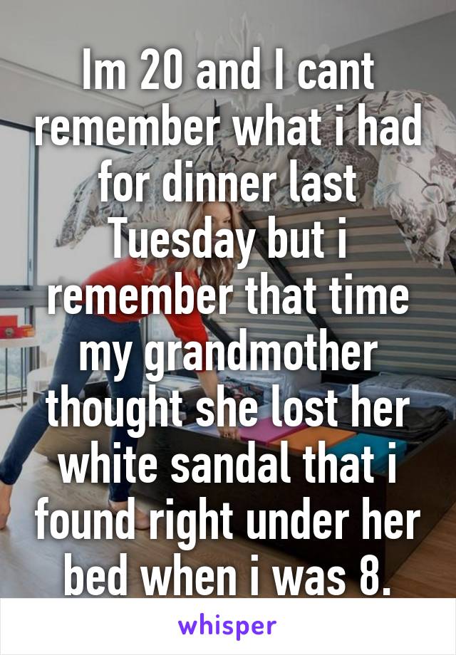 Im 20 and I cant remember what i had for dinner last Tuesday but i remember that time my grandmother thought she lost her white sandal that i found right under her bed when i was 8.