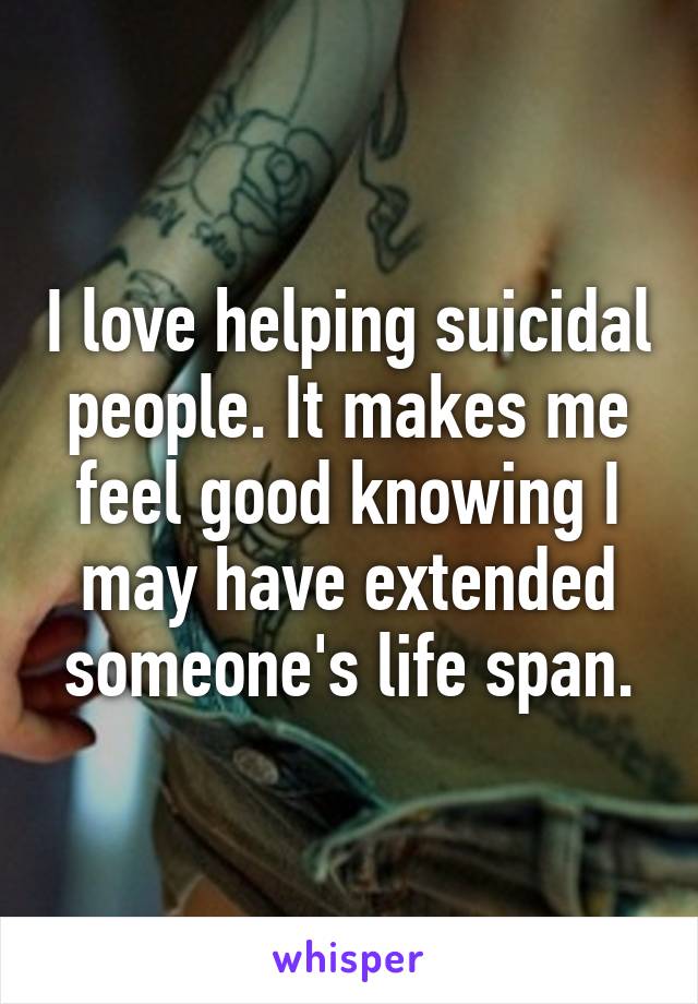 I love helping suicidal people. It makes me feel good knowing I may have extended someone's life span.