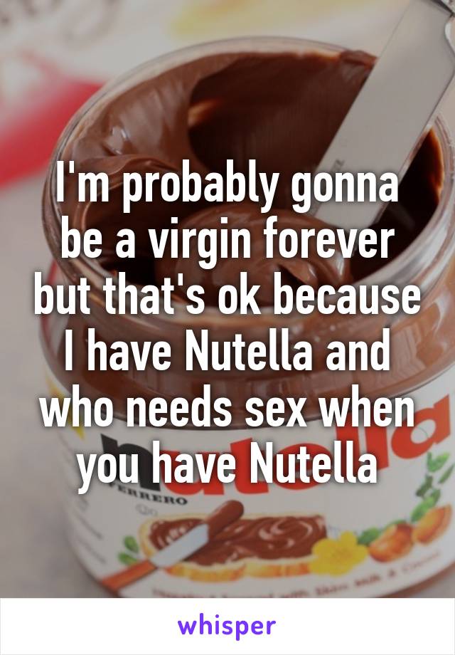 I'm probably gonna be a virgin forever but that's ok because I have Nutella and who needs sex when you have Nutella