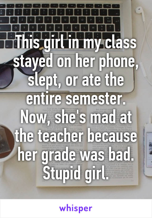 This girl in my class stayed on her phone, slept, or ate the entire semester. Now, she's mad at the teacher because her grade was bad. Stupid girl.