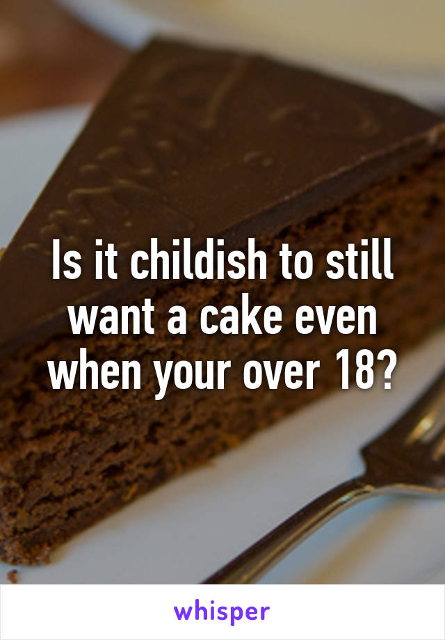 Is it childish to still want a cake even when your over 18?