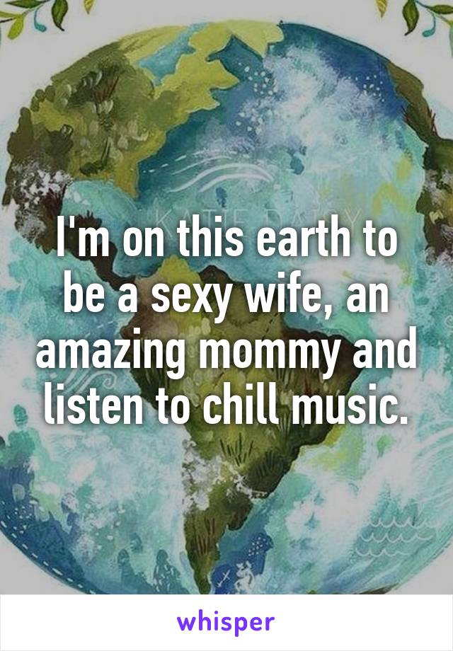 I'm on this earth to be a sexy wife, an amazing mommy and listen to chill music.